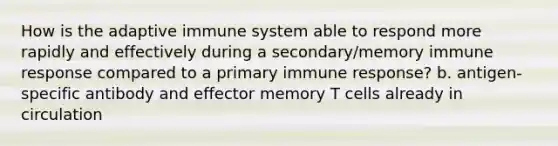 How is the adaptive immune system able to respond more rapidly and effectively during a secondary/memory immune response compared to a primary immune response? b. antigen-specific antibody and effector memory T cells already in circulation