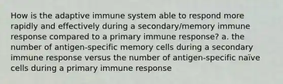 How is the adaptive immune system able to respond more rapidly and effectively during a secondary/memory immune response compared to a primary immune response? a. the number of antigen-specific memory cells during a secondary immune response versus the number of antigen-specific naïve cells during a primary immune response