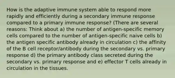 How is the adaptive immune system able to respond more rapidly and efficiently during a secondary immune response compared to a primary immune response? (There are several reasons: Think about a) the number of antigen-specific memory cells compared to the number of antigen-specific naive cells b) the antigen specific antibody already in circulation c) the affinity of the B cell receptor/antibody during the secondary vs. primary response d) the primary antibody class secreted during the secondary vs. primary response and e) effector T cells already in circulation in the tissues.