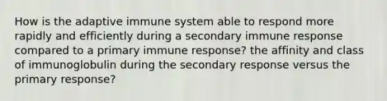 How is the adaptive immune system able to respond more rapidly and efficiently during a secondary immune response compared to a primary immune response? the affinity and class of immunoglobulin during the secondary response versus the primary response?