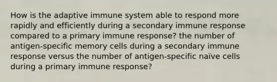 How is the adaptive immune system able to respond more rapidly and efficiently during a secondary immune response compared to a primary immune response? the number of antigen-specific memory cells during a secondary immune response versus the number of antigen-specific naïve cells during a primary immune response?