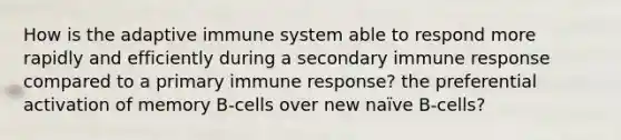 How is the adaptive immune system able to respond more rapidly and efficiently during a secondary immune response compared to a primary immune response? the preferential activation of memory B-cells over new naïve B-cells?