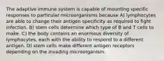 The adaptive immune system is capable of mounting specific responses to particular microorganisms because A) lymphocytes are able to change their antigen specificity as required to fight infection. B) stem cells determine which type of B and T cells to make. C) the body contains an enormous diversity of lymphocytes, each with the ability to respond to a different antigen. D) stem cells make different antigen receptors depending on the invading microorganism.