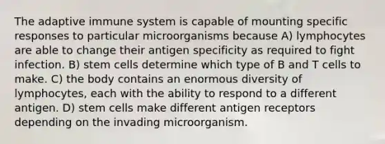 The adaptive immune system is capable of mounting specific responses to particular microorganisms because A) lymphocytes are able to change their antigen specificity as required to fight infection. B) stem cells determine which type of B and T cells to make. C) the body contains an enormous diversity of lymphocytes, each with the ability to respond to a different antigen. D) stem cells make different antigen receptors depending on the invading microorganism.