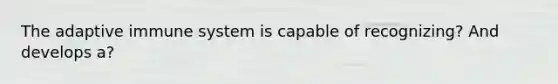 The adaptive immune system is capable of recognizing? And develops a?