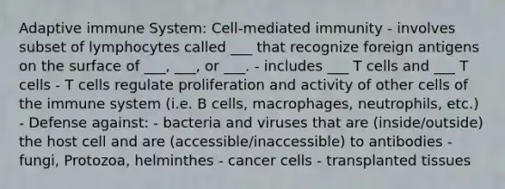 Adaptive immune System: Cell-mediated immunity - involves subset of lymphocytes called ___ that recognize foreign antigens on the surface of ___, ___, or ___. - includes ___ T cells and ___ T cells - T cells regulate proliferation and activity of other cells of the immune system (i.e. B cells, macrophages, neutrophils, etc.) - Defense against: - bacteria and viruses that are (inside/outside) the host cell and are (accessible/inaccessible) to antibodies - fungi, Protozoa, helminthes - cancer cells - transplanted tissues