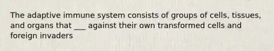 The adaptive immune system consists of groups of cells, tissues, and organs that ___ against their own transformed cells and foreign invaders