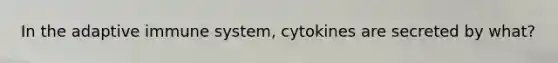 In the adaptive immune system, cytokines are secreted by what?