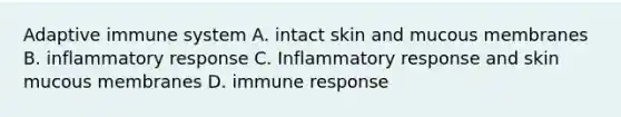 Adaptive immune system A. intact skin and mucous membranes B. inflammatory response C. Inflammatory response and skin mucous membranes D. immune response