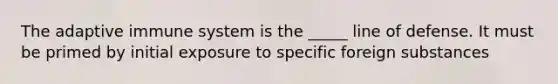 The adaptive immune system is the _____ line of defense. It must be primed by initial exposure to specific foreign substances