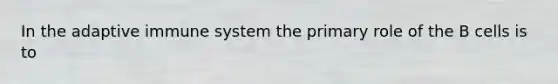 In the adaptive immune system the primary role of the B cells is to