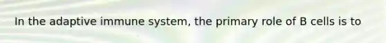 In the adaptive immune system, the primary role of B cells is to