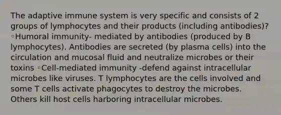 The adaptive immune system is very specific and consists of 2 groups of lymphocytes and their products (including antibodies)? ◦Humoral immunity- mediated by antibodies (produced by B lymphocytes). Antibodies are secreted (by plasma cells) into the circulation and mucosal fluid and neutralize microbes or their toxins ◦Cell-mediated immunity -defend against intracellular microbes like viruses. T lymphocytes are the cells involved and some T cells activate phagocytes to destroy the microbes. Others kill host cells harboring intracellular microbes.