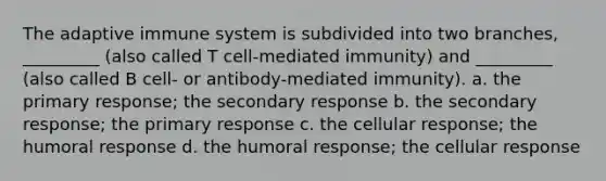 The adaptive immune system is subdivided into two branches, _________ (also called T cell-mediated immunity) and _________ (also called B cell- or antibody-mediated immunity). a. the primary response; the secondary response b. the secondary response; the primary response c. the cellular response; the humoral response d. the humoral response; the cellular response