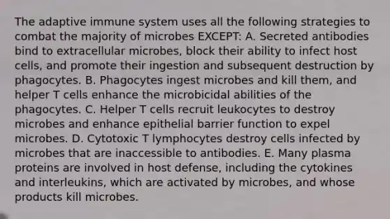 The adaptive immune system uses all the following strategies to combat the majority of microbes EXCEPT: A. Secreted antibodies bind to extracellular microbes, block their ability to infect host cells, and promote their ingestion and subsequent destruction by phagocytes. B. Phagocytes ingest microbes and kill them, and helper T cells enhance the microbicidal abilities of the phagocytes. C. Helper T cells recruit leukocytes to destroy microbes and enhance epithelial barrier function to expel microbes. D. Cytotoxic T lymphocytes destroy cells infected by microbes that are inaccessible to antibodies. E. Many plasma proteins are involved in host defense, including the cytokines and interleukins, which are activated by microbes, and whose products kill microbes.