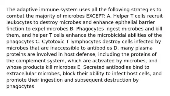 The adaptive immune system uses all the following strategies to combat the majority of microbes EXCEPT: A. Helper T cells recruit leukocytes to destroy microbes and enhance epithelial barrier finction to expel microbes B. Phagocytes ingest microbes and kill them, and helper T cells enhance the microbicidal abilities of the phagocytes C. Cytotoxic T lymphocytes destroy cells infected by microbes that are inaccessible to antibodies D. many plasma proteins are involved in host defense, including the proteins of the complement system, which are activated by microbes, and whose products kill microbes E. Secreted antibodies bind to extracellular microbes, block their ability to infect host cells, and promote their ingestion and subsequent destruction by phagocytes