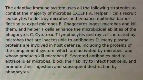 The adaptive immune system uses all the following strategies to combat the majority of microbes EXCEPT A. Helper T cells recruit leukocytes to destroy microbes and enhance epithelial barrier finction to expel microbes B. Phagocytes ingest microbes and kill them, and helper T cells enhance the microbicidal abilities of the phagocytes C. Cytotoxic T lymphocytes destroy cells infected by microbes that are inaccessible to antibodies D. many plasma proteins are involved in host defense, including the proteins of the complement system, which are activated by microbes, and whose products kill microbes E. Secreted antibodies bind to extracellular microbes, block their ability to infect host cells, and promote their ingestion and subsequent destruction by phagocytes