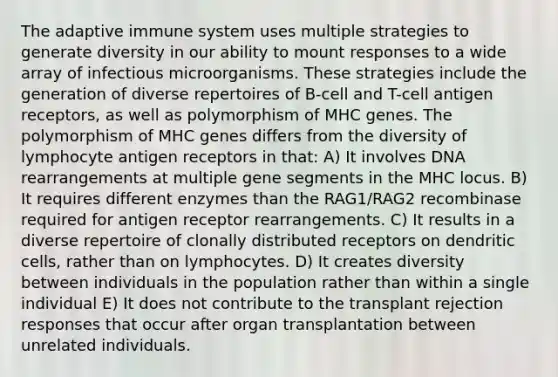 The adaptive immune system uses multiple strategies to generate diversity in our ability to mount responses to a wide array of infectious microorganisms. These strategies include the generation of diverse repertoires of B-cell and T-cell antigen receptors, as well as polymorphism of MHC genes. The polymorphism of MHC genes differs from the diversity of lymphocyte antigen receptors in that: A) It involves DNA rearrangements at multiple gene segments in the MHC locus. B) It requires different enzymes than the RAG1/RAG2 recombinase required for antigen receptor rearrangements. C) It results in a diverse repertoire of clonally distributed receptors on dendritic cells, rather than on lymphocytes. D) It creates diversity between individuals in the population rather than within a single individual E) It does not contribute to the transplant rejection responses that occur after organ transplantation between unrelated individuals.