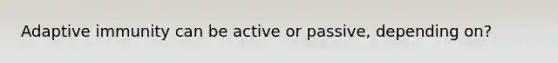 Adaptive immunity can be active or passive, depending on?