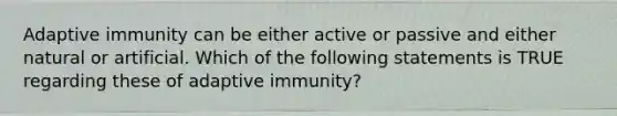 Adaptive immunity can be either active or passive and either natural or artificial. Which of the following statements is TRUE regarding these of adaptive immunity?