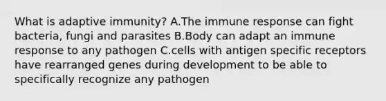 What is adaptive immunity? A.The immune response can fight bacteria, fungi and parasites B.Body can adapt an immune response to any pathogen C.cells with antigen specific receptors have rearranged genes during development to be able to specifically recognize any pathogen