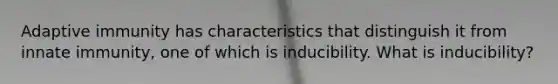 Adaptive immunity has characteristics that distinguish it from innate immunity, one of which is inducibility. What is inducibility?