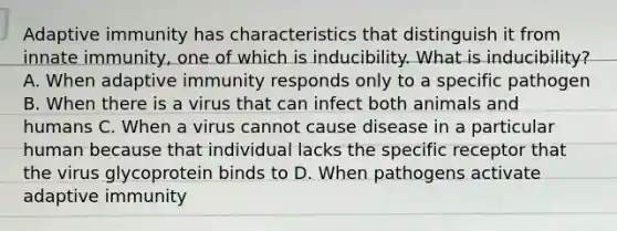 Adaptive immunity has characteristics that distinguish it from innate immunity, one of which is inducibility. What is inducibility? A. When adaptive immunity responds only to a specific pathogen B. When there is a virus that can infect both animals and humans C. When a virus cannot cause disease in a particular human because that individual lacks the specific receptor that the virus glycoprotein binds to D. When pathogens activate adaptive immunity