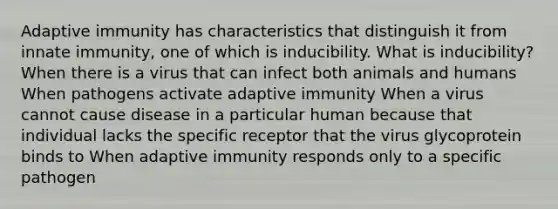 Adaptive immunity has characteristics that distinguish it from innate immunity, one of which is inducibility. What is inducibility? When there is a virus that can infect both animals and humans When pathogens activate adaptive immunity When a virus cannot cause disease in a particular human because that individual lacks the specific receptor that the virus glycoprotein binds to When adaptive immunity responds only to a specific pathogen