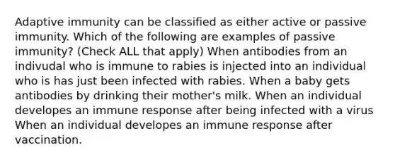 Adaptive immunity can be classified as either active or passive immunity. Which of the following are examples of passive immunity? (Check ALL that apply) When antibodies from an indivudal who is immune to rabies is injected into an individual who is has just been infected with rabies. When a baby gets antibodies by drinking their mother's milk. When an individual developes an immune response after being infected with a virus When an individual developes an immune response after vaccination.