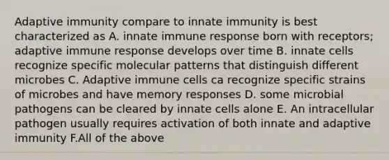 Adaptive immunity compare to innate immunity is best characterized as A. innate immune response born with receptors; adaptive immune response develops over time B. innate cells recognize specific molecular patterns that distinguish different microbes C. Adaptive immune cells ca recognize specific strains of microbes and have memory responses D. some microbial pathogens can be cleared by innate cells alone E. An intracellular pathogen usually requires activation of both innate and adaptive immunity F.All of the above