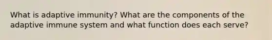 What is adaptive immunity? What are the components of the adaptive immune system and what function does each serve?