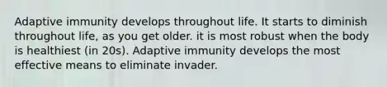 Adaptive immunity develops throughout life. It starts to diminish throughout life, as you get older. it is most robust when the body is healthiest (in 20s). Adaptive immunity develops the most effective means to eliminate invader.