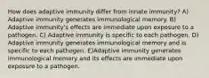 How does adaptive immunity differ from innate immunity? A) Adaptive immunity generates immunological memory. B) Adaptive immunity's effects are immediate upon exposure to a pathogen. C) Adaptive immunity is specific to each pathogen. D) Adaptive immunity generates immunological memory and is specific to each pathogen. E)Adaptive immunity generates immunological memory and its effects are immediate upon exposure to a pathogen.