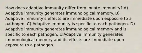 How does adaptive immunity differ from innate immunity? A) Adaptive immunity generates immunological memory. B) Adaptive immunity's effects are immediate upon exposure to a pathogen. C) Adaptive immunity is specific to each pathogen. D) Adaptive immunity generates immunological memory and is specific to each pathogen. E)Adaptive immunity generates immunological memory and its effects are immediate upon exposure to a pathogen.