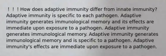 ！！！How does adaptive immunity differ from innate immunity? Adaptive immunity is specific to each pathogen. Adaptive immunity generates immunological memory and its effects are immediate upon exposure to a pathogen. Adaptive immunity generates immunological memory. Adaptive immunity generates immunological memory and is specific to a pathogen. Adaptive immunity's effects are immediate upon exposure to a pathogen.