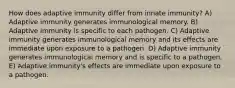 How does adaptive immunity differ from innate immunity? A) Adaptive immunity generates immunological memory. B) Adaptive immunity is specific to each pathogen. C) Adaptive immunity generates immunological memory and its effects are immediate upon exposure to a pathogen. D) Adaptive immunity generates immunological memory and is specific to a pathogen. E) Adaptive immunity's effects are immediate upon exposure to a pathogen.