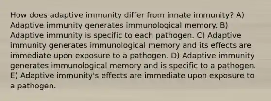 How does adaptive immunity differ from innate immunity? A) Adaptive immunity generates immunological memory. B) Adaptive immunity is specific to each pathogen. C) Adaptive immunity generates immunological memory and its effects are immediate upon exposure to a pathogen. D) Adaptive immunity generates immunological memory and is specific to a pathogen. E) Adaptive immunity's effects are immediate upon exposure to a pathogen.