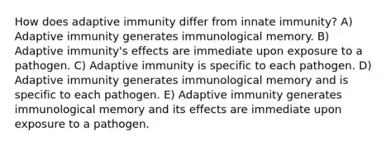 How does adaptive immunity differ from innate immunity? A) Adaptive immunity generates immunological memory. B) Adaptive immunity's effects are immediate upon exposure to a pathogen. C) Adaptive immunity is specific to each pathogen. D) Adaptive immunity generates immunological memory and is specific to each pathogen. E) Adaptive immunity generates immunological memory and its effects are immediate upon exposure to a pathogen.