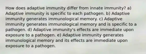 How does adaptive immunity differ from innate immunity? a) Adaptive immunity is specific to each pathogen. b) Adaptive immunity generates immunological memory. c) Adaptive immunity generates immunological memory and is specific to a pathogen. d) Adaptive immunity's effects are immediate upon exposure to a pathogen. e) Adaptive immunity generates immunological memory and its effects are immediate upon exposure to a pathogen.