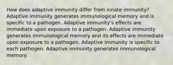 How does adaptive immunity differ from innate immunity? Adaptive immunity generates immunological memory and is specific to a pathogen. Adaptive immunity's effects are immediate upon exposure to a pathogen. Adaptive immunity generates immunological memory and its effects are immediate upon exposure to a pathogen. Adaptive immunity is specific to each pathogen. Adaptive immunity generates immunological memory.