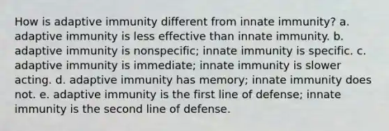 How is adaptive immunity different from innate immunity? a. adaptive immunity is less effective than innate immunity. b. adaptive immunity is nonspecific; innate immunity is specific. c. adaptive immunity is immediate; innate immunity is slower acting. d. adaptive immunity has memory; innate immunity does not. e. adaptive immunity is the first line of defense; innate immunity is the second line of defense.