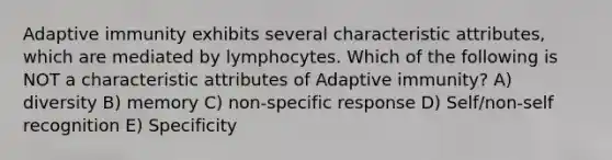 Adaptive immunity exhibits several characteristic attributes, which are mediated by lymphocytes. Which of the following is NOT a characteristic attributes of Adaptive immunity? A) diversity B) memory C) non-specific response D) Self/non-self recognition E) Specificity