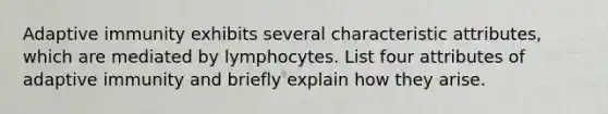 Adaptive immunity exhibits several characteristic attributes, which are mediated by lymphocytes. List four attributes of adaptive immunity and briefly explain how they arise.