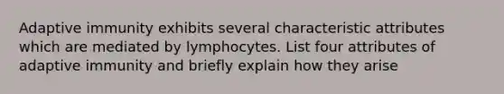 Adaptive immunity exhibits several characteristic attributes which are mediated by lymphocytes. List four attributes of adaptive immunity and briefly explain how they arise