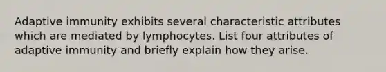 Adaptive immunity exhibits several characteristic attributes which are mediated by lymphocytes. List four attributes of adaptive immunity and briefly explain how they arise.