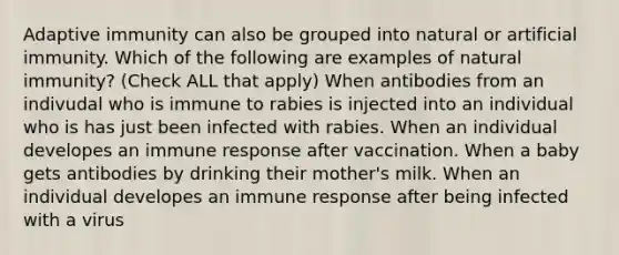 Adaptive immunity can also be grouped into natural or artificial immunity. Which of the following are examples of natural immunity? (Check ALL that apply) When antibodies from an indivudal who is immune to rabies is injected into an individual who is has just been infected with rabies. When an individual developes an immune response after vaccination. When a baby gets antibodies by drinking their mother's milk. When an individual developes an immune response after being infected with a virus