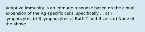 Adaptive immunity is an immune response based on the clonal expansion of the Ag-specific cells, specifically ... a) T lymphocytes b) B lymphocytes c) Both T and B cells d) None of the above