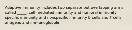 Adaptive immunity includes two separate but overlapping arms called _____. cell-mediated immunity and humoral immunity specific immunity and nonspecific immunity B cells and T cells antigens and immunoglobulin