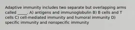 Adaptive immunity includes two separate but overlapping arms called _____. A) antigens and immunoglobulin B) B cells and T cells C) cell-mediated immunity and humoral immunity D) specific immunity and nonspecific immunity