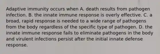 Adaptive immunity occurs when A. death results from pathogen infection. B. the innate immune response is overly effective. C. a broad, rapid response is needed to a wide range of pathogens from the body regardless of the specific type of pathogen. D. the innate immune response fails to eliminate pathogens in the body and virulent infections persist after the initial innate defense response.